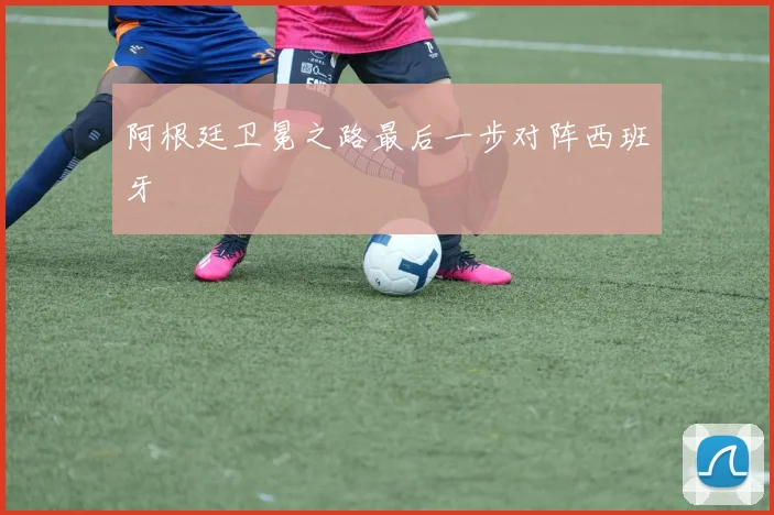 阿根廷卫冕之路最后一步对阵西班牙 - UED国际