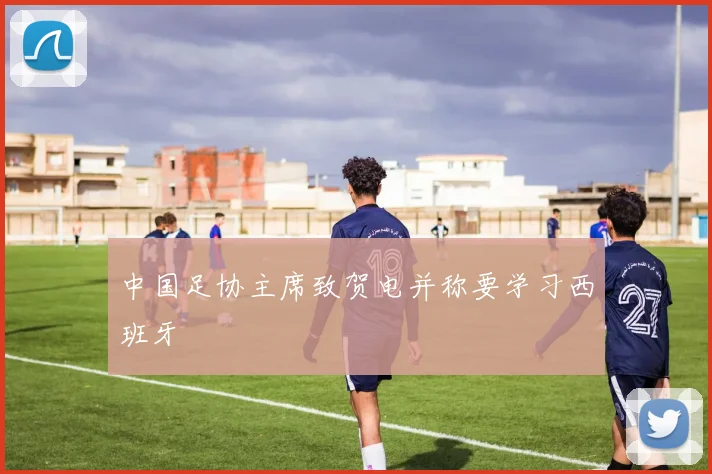 中国足协主席致贺电并称要学习西班牙